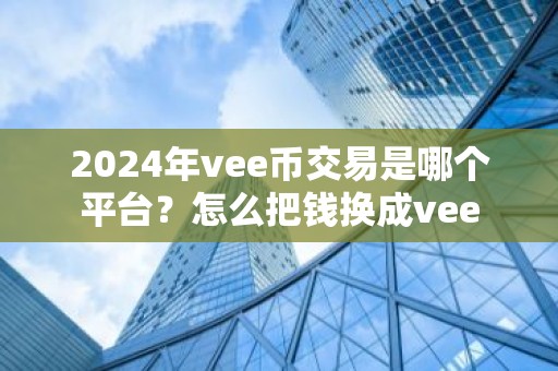 2024年vee币交易是哪个平台？怎么把钱换成vee