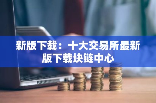 新版下载：十大交易所最新版下载块链中心