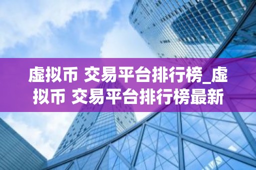 虚拟币 交易平台排行榜_虚拟币 交易平台排行榜最新