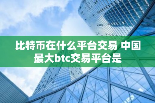 比特币在什么平台交易 中国最大btc交易平台是