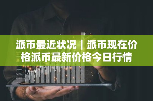 派币最近状况｜派币现在价格派币最新价格今日行情