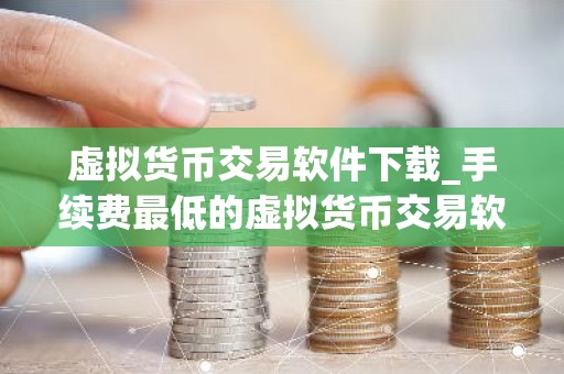 虚拟货币交易软件下载_手续费最低的虚拟货币交易软件最新排名