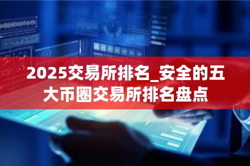 2025交易所排名_安全的五大币圈交易所排名盘点