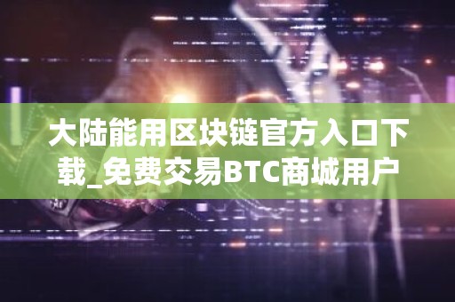 大陆能用区块链官方入口下载_免费交易BTC商城用户量排名