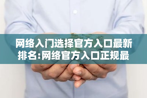 网络入门选择官方入口最新排名:网络官方入口正规最新榜单