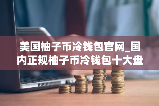 美国柚子币冷钱包官网_国内正规柚子币冷钱包十大盘点