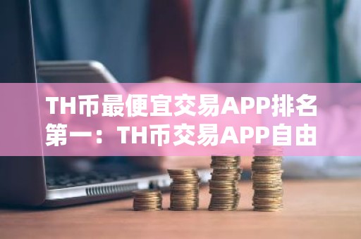 TH币最便宜交易APP排名第一：TH币交易APP自由交易榜单