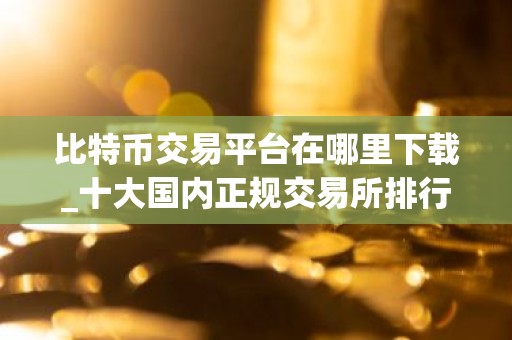 比特币交易平台在哪里下载_十大国内正规交易所排行
