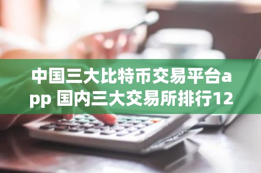 中国三大比特币交易平台app 国内三大交易所排行12月榜