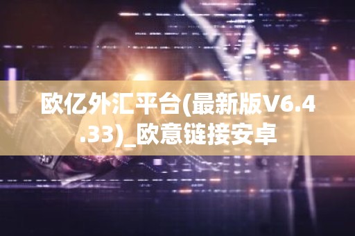 欧亿外汇平台(最新版V6.4.33)_欧意链接安卓