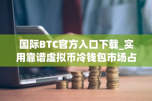 国际BTC官方入口下载_实用靠谱虚拟币冷钱包市场占有率排名