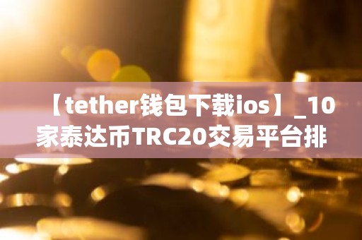 【tether钱包下载ios】_10家泰达币TRC20交易平台排名合集
