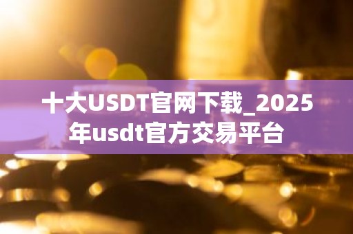十大USDT官网下载_2025年usdt官方交易平台