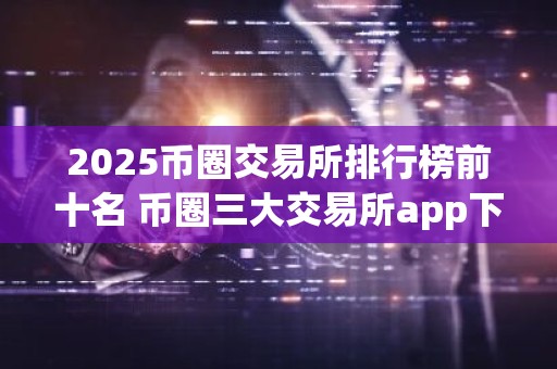 2025币圈交易所排行榜前十名 币圈三大交易所app下载推荐