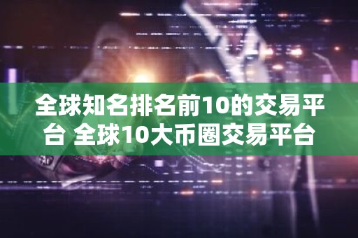 全球知名排名前10的交易平台 全球10大币圈交易平台排名2025