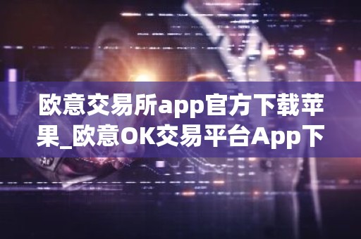 欧意交易所app官方下载苹果_欧意OK交易平台App下载教程