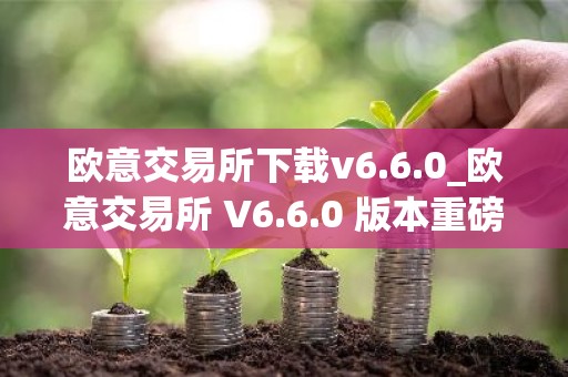 欧意交易所下载v6.6.0_欧意交易所 V6.6.0 版本重磅上线