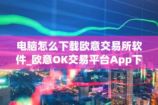 电脑怎么下载欧意交易所软件_欧意OK交易平台App下载教程
