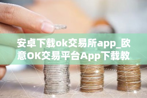 安卓下载ok交易所app_欧意OK交易平台App下载教程