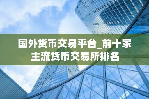国外货币交易平台_前十家主流货币交易所排名