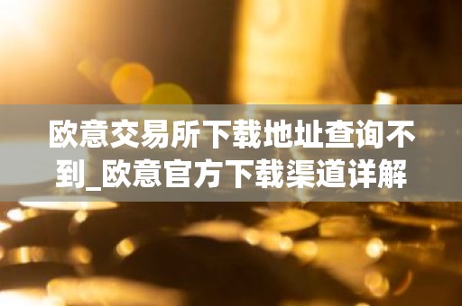 欧意交易所下载地址查询不到_欧意官方下载渠道详解