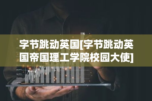 字节跳动英国[字节跳动英国帝国理工学院校园大使]