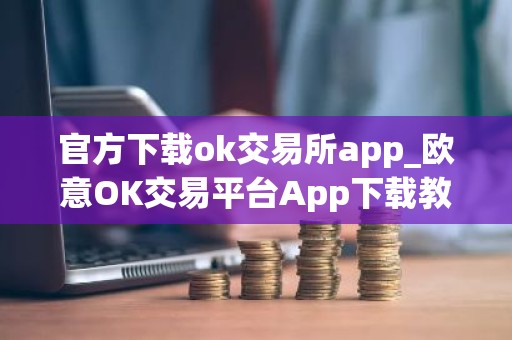 官方下载ok交易所app_欧意OK交易平台App下载教程
