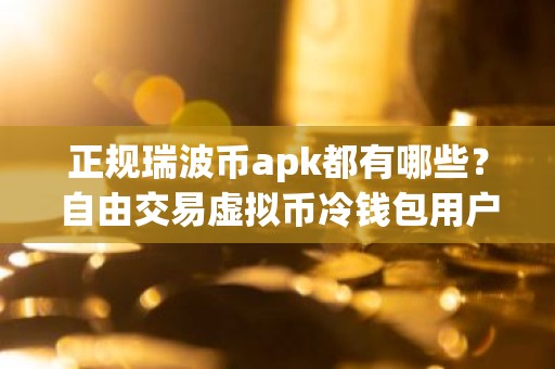 正规瑞波币apk都有哪些？自由交易虚拟币冷钱包用户量排名