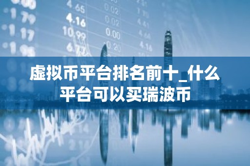 虚拟币平台排名前十_什么平台可以买瑞波币