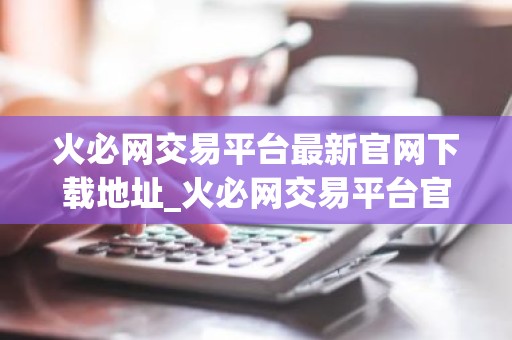 火必网交易平台最新官网下载地址_火必网交易平台官方最新版下载