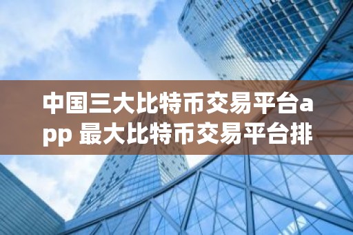 中国三大比特币交易平台app 最大比特币交易平台排名