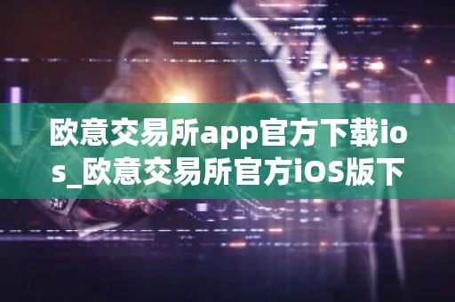 欧意交易所app官方下载ios_欧意交易所官方iOS版下载及安装指南