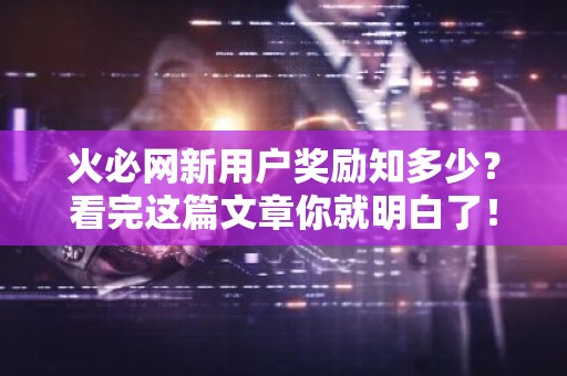 火必网新用户奖励知多少？看完这篇文章你就明白了！