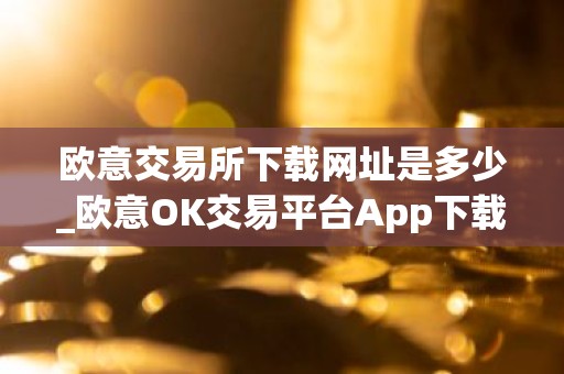 欧意交易所下载网址是多少_欧意OK交易平台App下载教程
