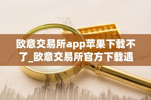 欧意交易所app苹果下载不了_欧意交易所官方下载遇到困难