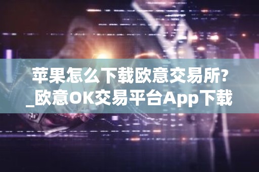 苹果怎么下载欧意交易所?_欧意OK交易平台App下载教程