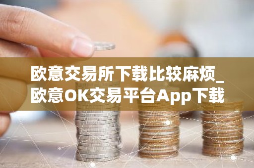 欧意交易所下载比较麻烦_欧意OK交易平台App下载教程