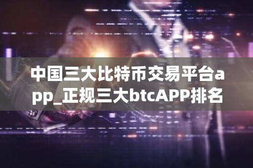 中国三大比特币交易平台app_正规三大btcAPP排名合集