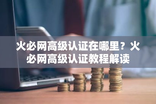 火必网高级认证在哪里？火必网高级认证教程解读