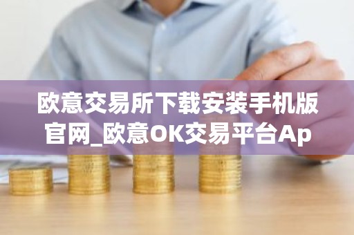 欧意交易所下载安装手机版官网_欧意OK交易平台App下载教程
