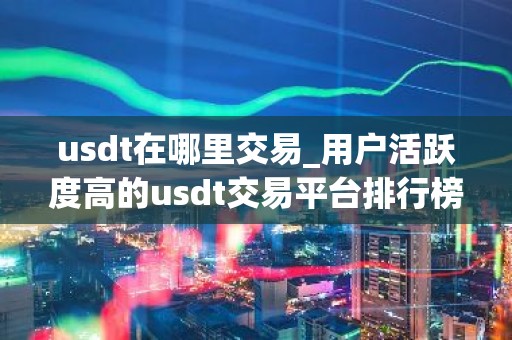 usdt在哪里交易_用户活跃度高的usdt交易平台排行榜