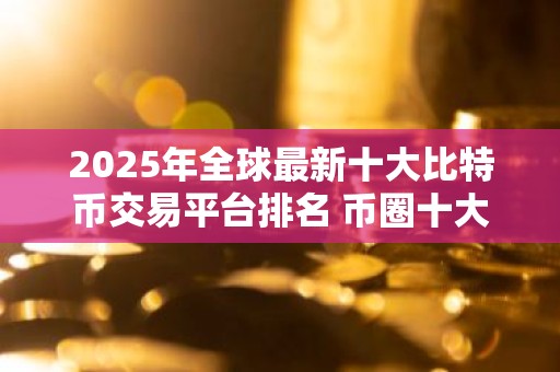 2025年全球最新十大比特币交易平台排名 币圈十大交易所排名