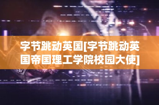 字节跳动英国[字节跳动英国帝国理工学院校园大使]