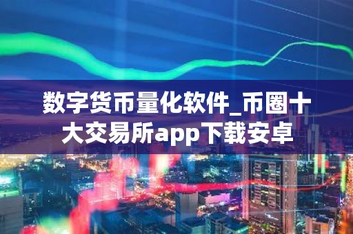 数字货币量化软件_币圈十大交易所app下载安卓