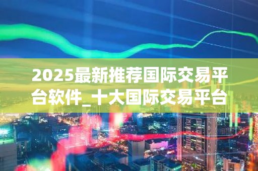 2025最新推荐国际交易平台软件_十大国际交易平台app专家推荐