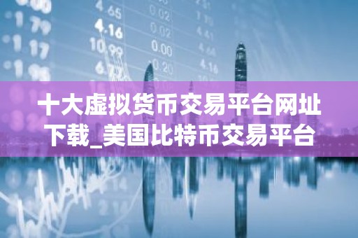 十大虚拟货币交易平台网址下载_美国比特币交易平台有哪些？