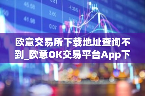 欧意交易所下载地址查询不到_欧意OK交易平台App下载教程