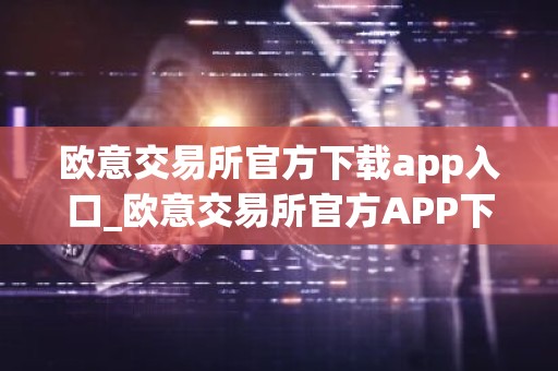 欧意交易所官方下载app入口_欧意交易所官方APP下载步骤教程（2025最新）