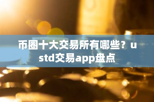 币圈十大交易所有哪些？ustd交易app盘点