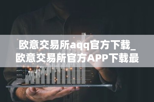 欧意交易所aqq官方下载_欧意交易所官方APP下载最新教程